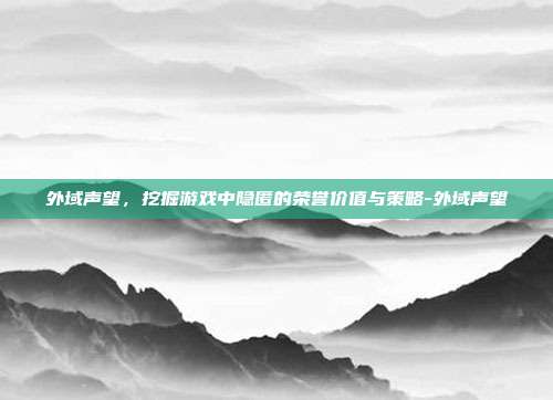 外域声望,挖掘游戏中隐匿的荣誉价值与策略-外域声望