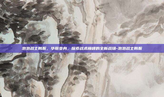 泡泡战士韩服,华丽变身,探索战术巅峰的全新战场-泡泡战士韩服