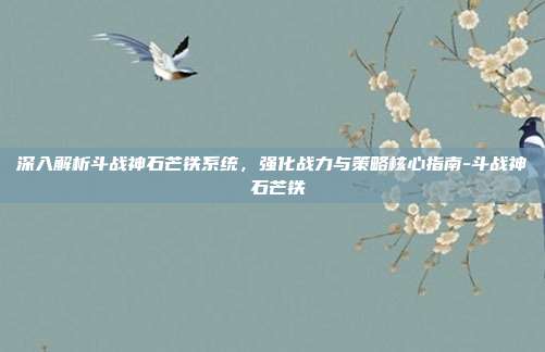 深入解析斗战神石芒铁系统,强化战力与策略核心指南-斗战神 石芒铁