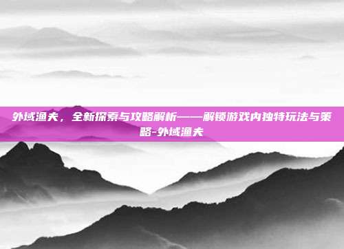 外域渔夫,全新探索与攻略解析——解锁游戏内独特玩法与策略-外域渔夫