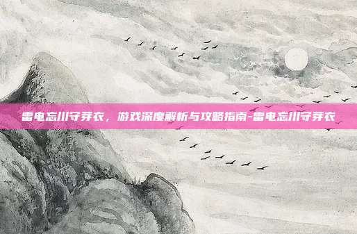 雷电忘川守芽衣,游戏深度解析与攻略指南-雷电忘川守芽衣