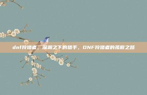 dnf狩猎者,深渊之下的猎手,DNF狩猎者的孤傲之路