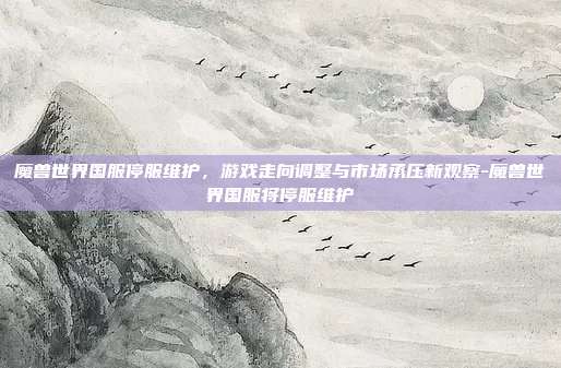 魔兽世界国服停服维护,游戏走向调整与市场承压新观察-魔兽世界国服将停服维护