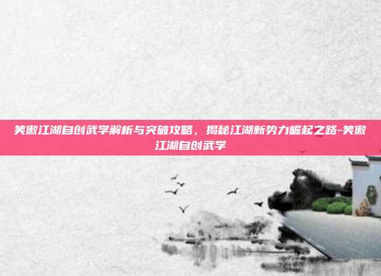 笑傲江湖自创武学解析与突破攻略,揭秘江湖新势力崛起之路-笑傲江湖自创武学