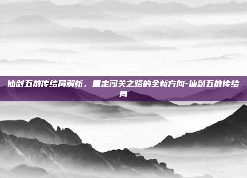 仙剑五前传结局解析,重走闯关之路的全新方向-仙剑五前传结局