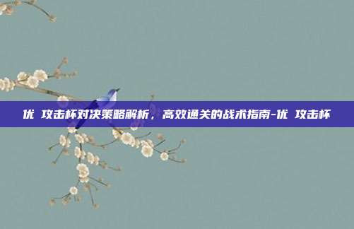 优菈攻击杯对决策略解析,高效通关的战术指南-优菈攻击杯