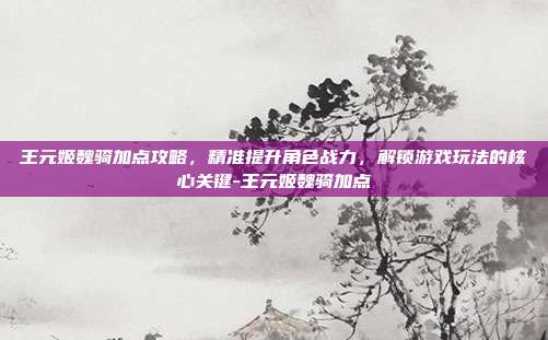 王元姬魏骑加点攻略,精准提升角色战力,解锁游戏玩法的核心关键-王元姬魏骑加点