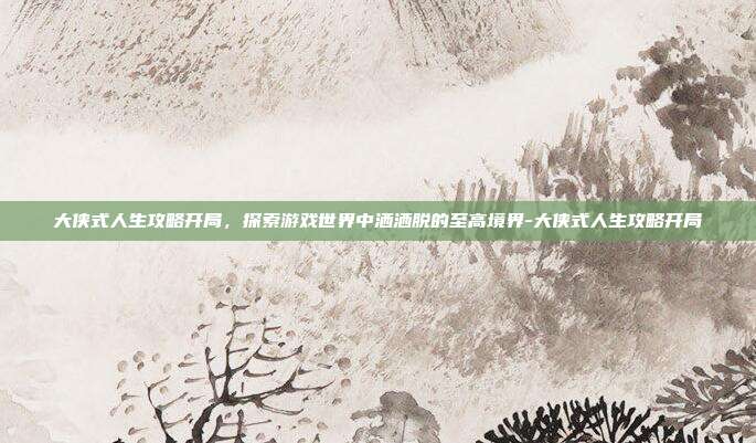 大侠式人生攻略开局,探索游戏世界中洒洒脱的至高境界-大侠式人生攻略开局