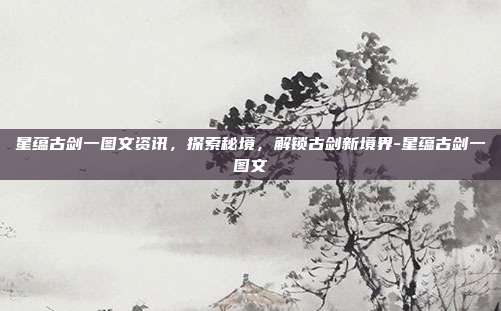 星蕴古剑一图文资讯,探索秘境,解锁古剑新境界-星蕴古剑一图文