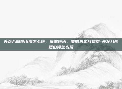天龙八部观山海怎么玩,详解玩法、策略与实战指南-天龙八部观山海怎么玩