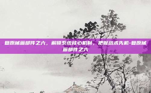 复原械画部件之六,解锁系统核心机制,把握战术先机-复原械画部件之六