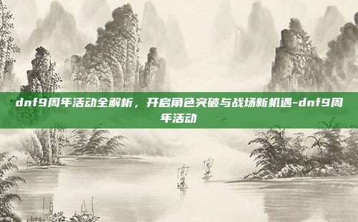 dnf9周年活动全解析,开启角色突破与战场新机遇-dnf9周年活动