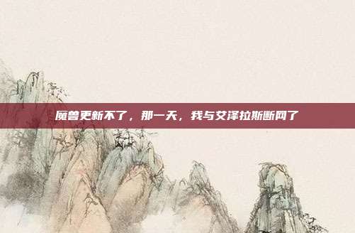 魔兽更新不了,那一天,我与艾泽拉斯断网了