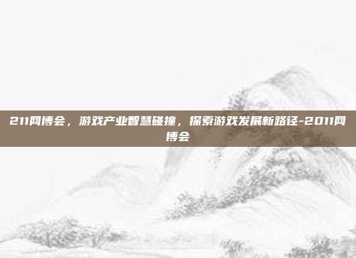 211网博会,游戏产业智慧碰撞,探索游戏发展新路径-2011网博会
