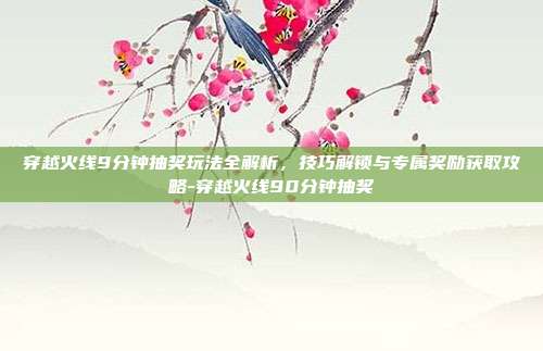 穿越火线9分钟抽奖玩法全解析,技巧解锁与专属奖励获取攻略-穿越火线90分钟抽奖