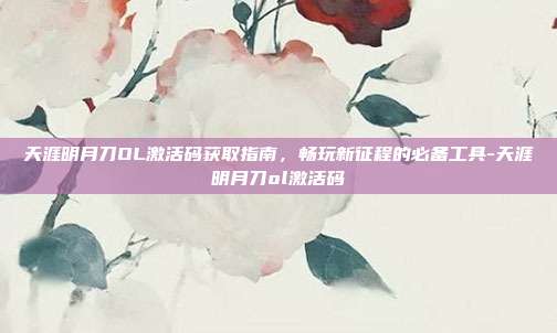 天涯明月刀OL激活码获取指南,畅玩新征程的必备工具-天涯明月刀ol激活码