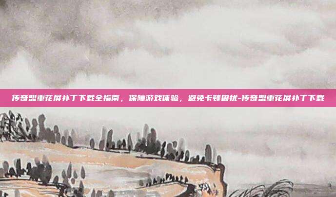 传奇盟重花屏补丁下载全指南,保障游戏体验,避免卡顿困扰-传奇盟重花屏补丁下载