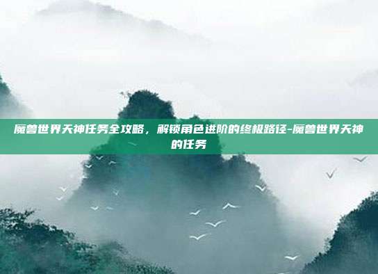 魔兽世界天神任务全攻略,解锁角色进阶的终极路径-魔兽世界天神的任务