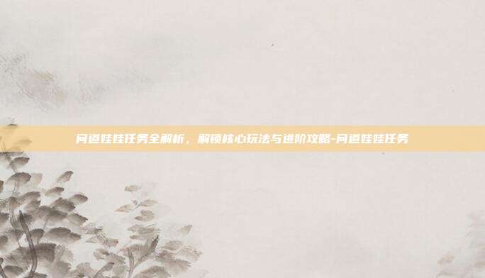 问道娃娃任务全解析,解锁核心玩法与进阶攻略-问道娃娃任务