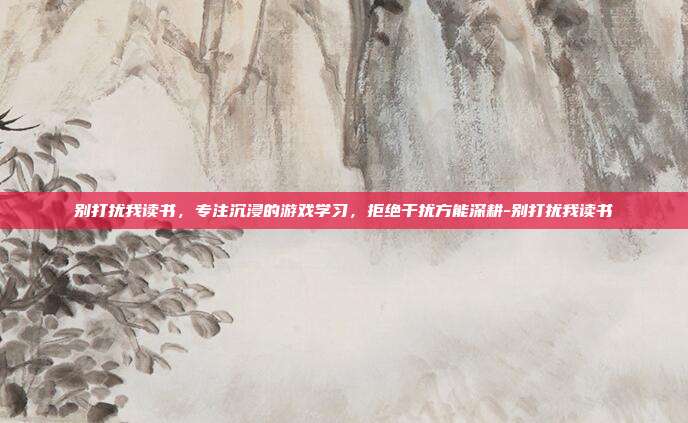 别打扰我读书,专注沉浸的游戏学习,拒绝干扰方能深耕-别打扰我读书