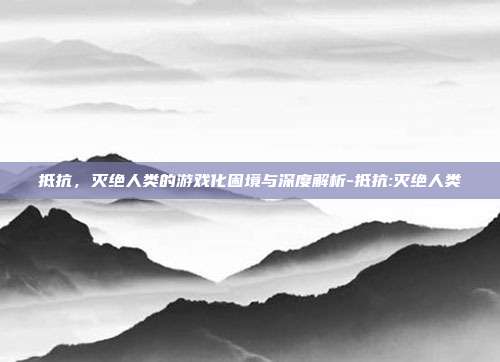 抵抗,灭绝人类的游戏化困境与深度解析-抵抗:灭绝人类
