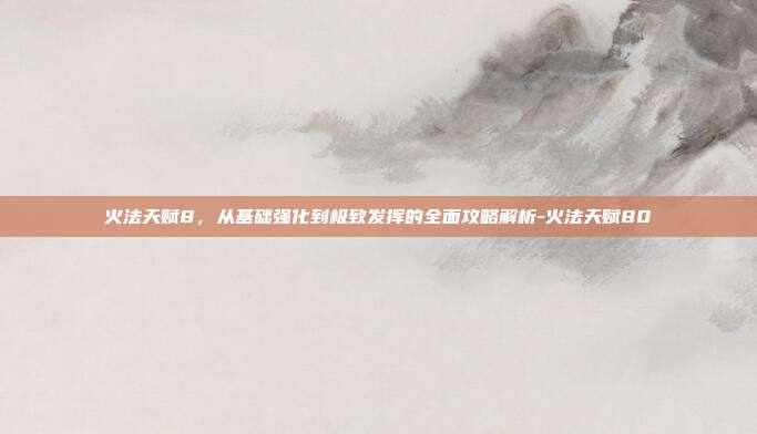 火法天赋8,从基础强化到极致发挥的全面攻略解析-火法天赋80
