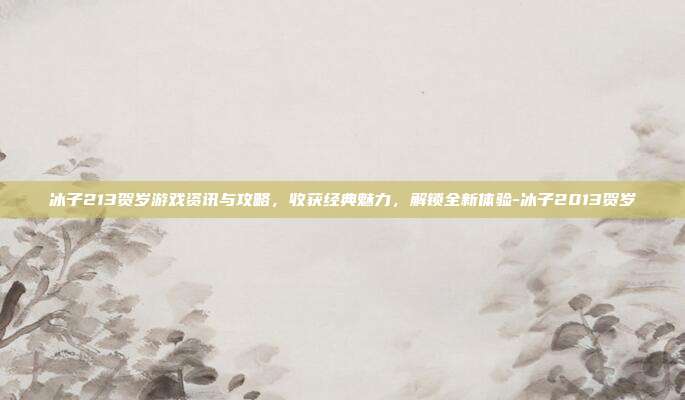 冰子213贺岁游戏资讯与攻略,收获经典魅力,解锁全新体验-冰子2013贺岁