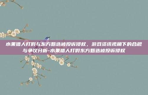 水果猎人打假与东方甄选被投诉侵权,游戏资讯视角下的合规与争议分析-水果猎人打假东方甄选被投诉侵权