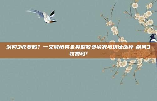 剑网3收费吗?一文解析其全类型收费情况与玩法选择-剑网3收费吗?