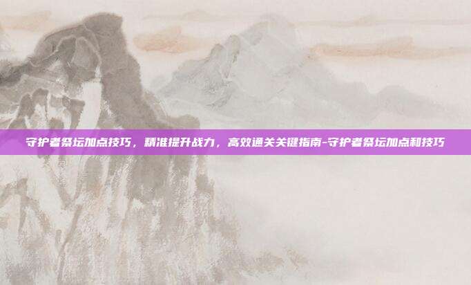 守护者祭坛加点技巧,精准提升战力,高效通关关键指南-守护者祭坛加点和技巧