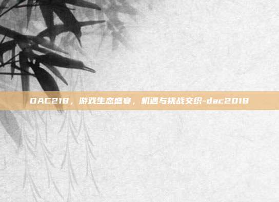 DAC218,游戏生态盛宴,机遇与挑战交织-dac2018