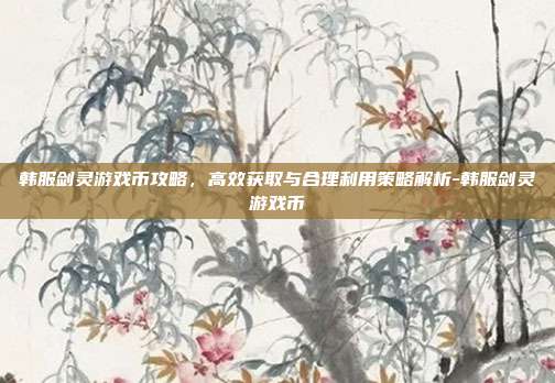 韩服剑灵游戏币攻略,高效获取与合理利用策略解析-韩服剑灵游戏币