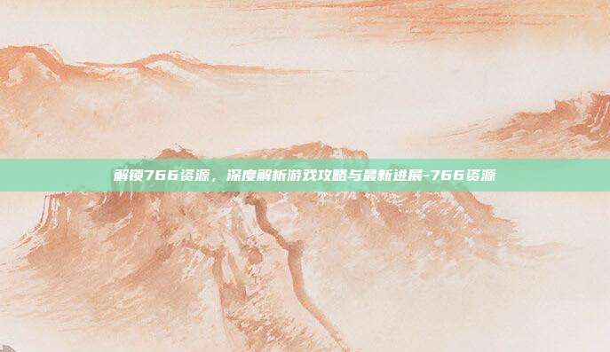 解锁766资源,深度解析游戏攻略与最新进展-766资源