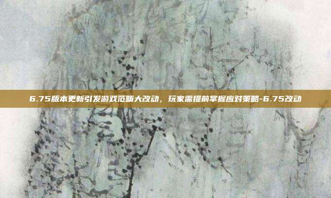 6.75版本更新引发游戏范畴大改动,玩家需提前掌握应对策略-6.75改动
