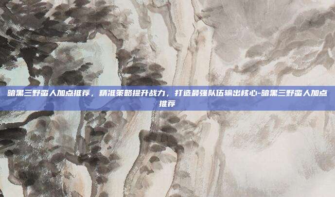 暗黑三野蛮人加点推荐,精准策略提升战力,打造最强队伍输出核心-暗黑三野蛮人加点推荐