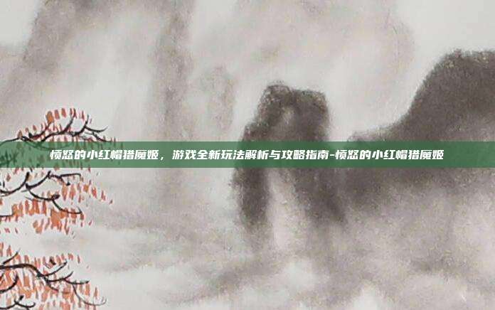 愤怒的小红帽猎魔姬,游戏全新玩法解析与攻略指南-愤怒的小红帽猎魔姬