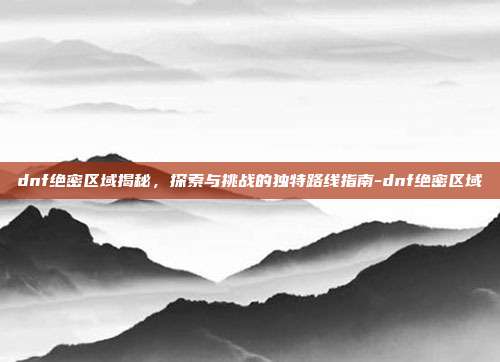 dnf绝密区域揭秘,探索与挑战的独特路线指南-dnf绝密区域
