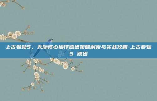 上古卷轴5,天际核心操作跳出策略解析与实战攻略-上古卷轴5 跳出