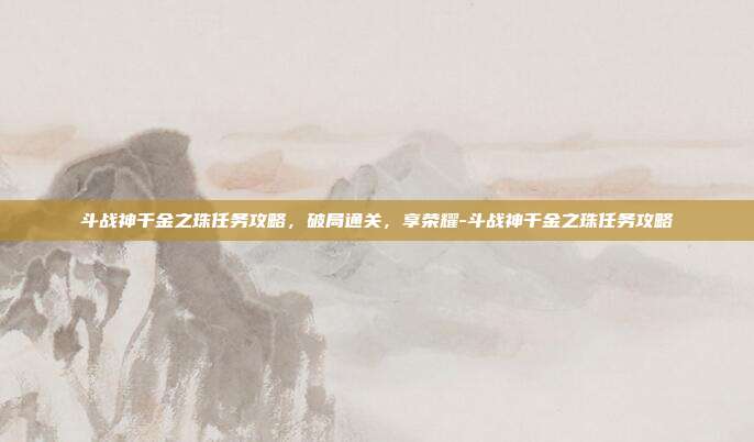 斗战神千金之珠任务攻略,破局通关,享荣耀-斗战神千金之珠任务攻略