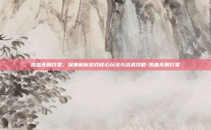 热血无赖打架,深度解析游戏核心玩法与战术攻略-热血无赖打架
