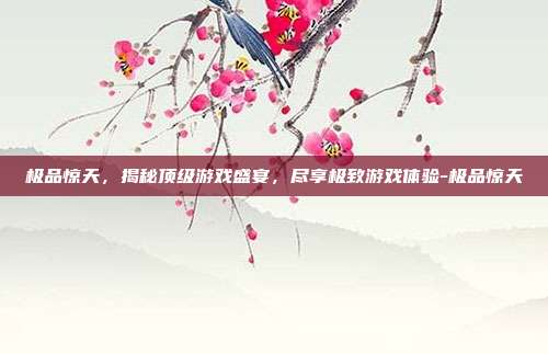 极品惊天,揭秘顶级游戏盛宴,尽享极致游戏体验-极品惊天