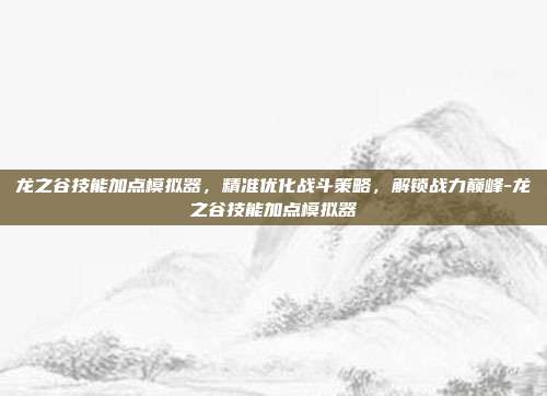 龙之谷技能加点模拟器,精准优化战斗策略,解锁战力巅峰-龙之谷技能加点模拟器