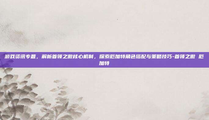 游戏资讯专题,解析首领之傲核心机制,探索厄加特角色搭配与策略技巧-首领之傲 厄加特