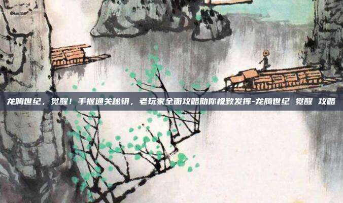 龙腾世纪,觉醒!手握通关秘钥,老玩家全面攻略助你极致发挥-龙腾世纪 觉醒 攻略