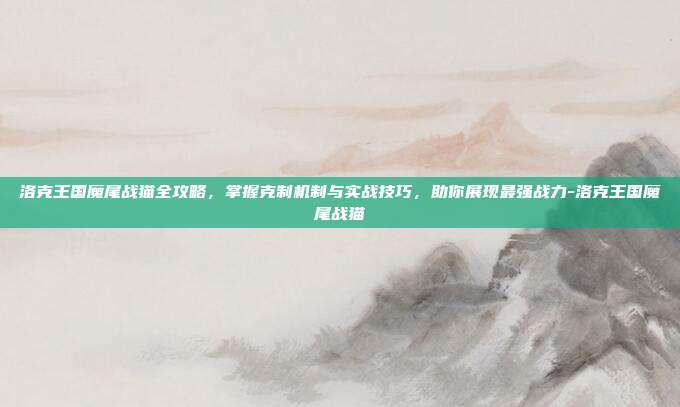 洛克王国魔尾战猫全攻略,掌握克制机制与实战技巧,助你展现最强战力-洛克王国魔尾战猫