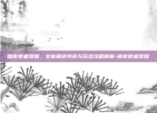 暗夜使者觉醒,全新角色特色与玩法攻略解析-暗夜使者觉醒
