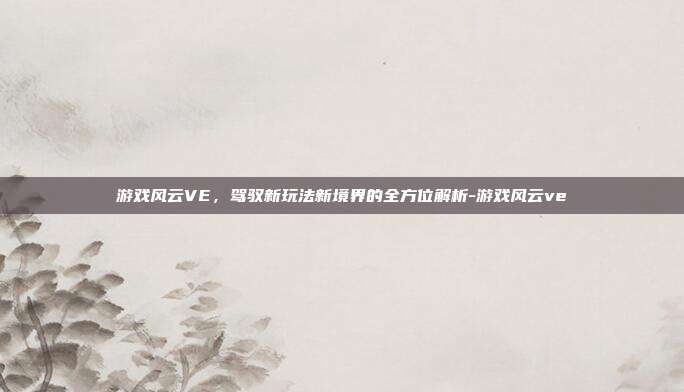 游戏风云VE,驾驭新玩法新境界的全方位解析-游戏风云ve