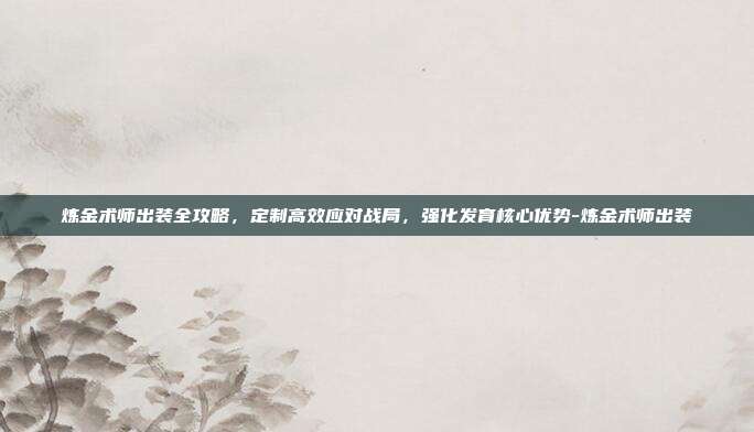 炼金术师出装全攻略,定制高效应对战局,强化发育核心优势-炼金术师出装
