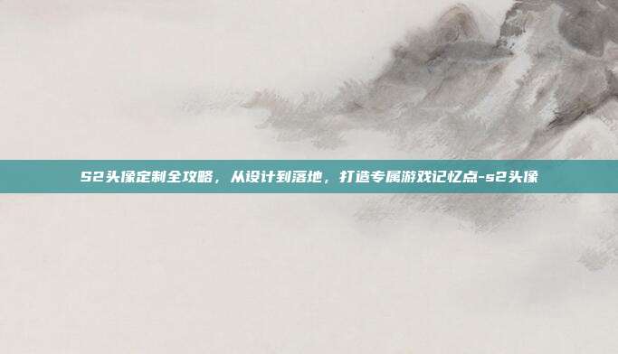S2头像定制全攻略,从设计到落地,打造专属游戏记忆点-s2头像