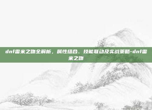 dnf雷米之吻全解析,属性组合、技能联动及实战策略-dnf雷米之吻